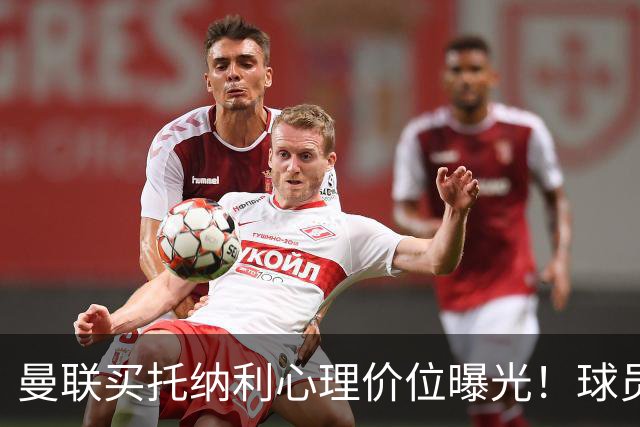 曼联买托纳利心理价位曝光！球员首选梦剧场，恐需其主动促成转会